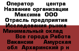 Оператор Call-центра › Название организации ­ Максима, ООО › Отрасль предприятия ­ Исследования рынка › Минимальный оклад ­ 14 000 - Все города Работа » Вакансии   . Амурская обл.,Архаринский р-н